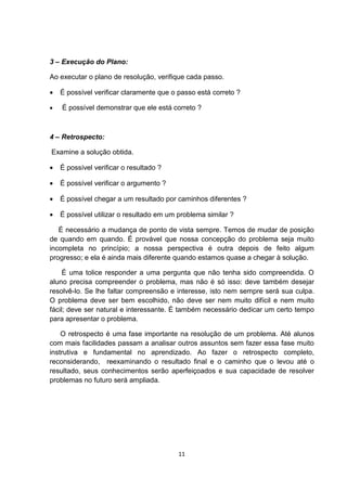 3 – Execução do Plano:
Ao executar o plano de resolução, verifique cada passo.
• É possível verificar claramente que o passo está correto ?
• É possível demonstrar que ele está correto ?
4 – Retrospecto:
Examine a solução obtida.
• É possível verificar o resultado ?
• É possível verificar o argumento ?
• É possível chegar a um resultado por caminhos diferentes ?
• É possível utilizar o resultado em um problema similar ?
É necessário a mudança de ponto de vista sempre. Temos de mudar de posição
de quando em quando. É provável que nossa concepção do problema seja muito
incompleta no princípio; a nossa perspectiva é outra depois de feito algum
progresso; e ela é ainda mais diferente quando estamos quase a chegar à solução.
É uma tolice responder a uma pergunta que não tenha sido compreendida. O
aluno precisa compreender o problema, mas não é só isso: deve também desejar
resolvê-lo. Se lhe faltar compreensão e interesse, isto nem sempre será sua culpa.
O problema deve ser bem escolhido, não deve ser nem muito difícil e nem muito
fácil; deve ser natural e interessante. É também necessário dedicar um certo tempo
para apresentar o problema.
O retrospecto é uma fase importante na resolução de um problema. Até alunos
com mais facilidades passam a analisar outros assuntos sem fazer essa fase muito
instrutiva e fundamental no aprendizado. Ao fazer o retrospecto completo,
reconsiderando, reexaminando o resultado final e o caminho que o levou até o
resultado, seus conhecimentos serão aperfeiçoados e sua capacidade de resolver
problemas no futuro será ampliada.
11
 