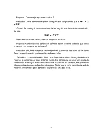 Pergunta: Que deseja agora demonstrar ?
Resposta: Quero demonstrar que os triângulos são congruentes, que ∆ ABC = ∆
A’B’C’
Ótimo ! Se conseguir demonstrar isto, daí se seguirá imediatamente a conclusão,
ou seja
LBAC = LB’A’C’
Considerando a conclusão podemos perguntar ao aluno:
Pergunta: Considerando a conclusão, conhece algum teorema correlato que tenha
a mesma conclusão ou semelhança ?
Resposta: Sim, dois triângulos são congruentes quando os três lados de um deles
forem respectivamente iguais aos três lados do outro.
De acordo com o andamento feito, deduzimos que o aluno conseguiu deduzir e
resolver o problema por seus próprios meios. Ele conseguiu perceber um resultado
matemático e distinguir entre demonstração e suposição. Na verdade, ele aproveitou
alguma coisa das suas aulas de matemática. Ele tem uma certa experiência real de
resolver problemas e pode conceber e aproveitar uma boa ideia.
14
 