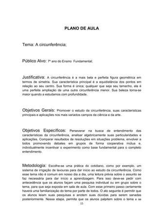 PLANO DE AULA
Tema: A circunferência;
Público Alvo: 7º ano do Ensino Fundamental;
Justificativa: A circunferência é a mais bela e perfeita figura geométrica em
termos de simetria. Sua característica principal é a equidistância dos pontos em
relação ao seu centro. Sua forma é única; qualquer que seja seu tamanho, ela é
uma perfeita ampliação de uma outra circunferência menor. Sua beleza torna-se
maior quando a estudamos com profundidade.
Objetivos Gerais: Promover o estudo da circunferência, suas características
principais e aplicações nos mais variados campos da ciência e da arte.
Objetivos Específicos: Perseverar na busca de entendimento das
características da circunferência, analisar algebricamente suas particularidades e
aplicações. Comparar resultados de resoluções em situações problema, envolver a
todos promovendo debates em grupos de forma cooperativa mútua e,
individualmente incentivar o experimento como base fundamental para o completo
entendimento.
Metodologia: Escolhe-se uma prática do cotidiano, como por exemplo, um
sistema de irrigação de lavouras para dar inicio ao estudo da circunferência. Como
esse tema não é comum em nosso dia a dia, uma leitura prévia sobre o assunto se
faz necessária para dar início a aprendizagem. Para isso deve-se pedir com
antecedência que os alunos façam uma pesquisa individual ou em grupo sobre o
tema, para que seja exposta em sala de aula. Com esse primeiro passo certamente
haverá uma familiarização do tema por parte de todos. O ato seguinte é permitir que
os alunos leiam suas pesquisas e anotem suas dúvidas para serem sanadas
posteriormente. Nessa etapa, permita que os alunos palpitem sobre o tema e se
15
 