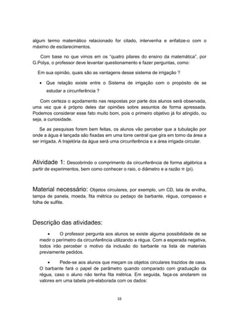 algum termo matemático relacionado for citado, intervenha e enfatize-o com o
máximo de esclarecimentos.
Com base no que vimos em os “quatro pilares do ensino da matemática”, por
G.Polya, o professor deve levantar questionamento e fazer perguntas, como:
Em sua opinião, quais são as vantagens desse sistema de irrigação ?
• Que relação existe entre o Sistema de irrigação com o propósito de se
estudar a circunferência ?
Com certeza o açodamento nas respostas por parte dos alunos será observada,
uma vez que é próprio deles dar opiniões sobre assuntos de forma apressada.
Podemos considerar esse fato muito bom, pois o primeiro objetivo já foi atingido, ou
seja, a curiosidade.
Se as pesquisas forem bem feitas, os alunos vão perceber que a tubulação por
onde a água é lançada são fixadas em uma torre central que gira em torno da área a
ser irrigada. A trajetória da água será uma circunferência e a área irrigada circular.
Atividade 1: Descobrindo o comprimento da circunferência de forma algébrica a
partir de experimentos, bem como conhecer o raio, o diâmetro e a razão π (pi).
Material necessário: Objetos circulares, por exemplo, um CD, lata de ervilha,
tampa de panela, moeda, fita métrica ou pedaço de barbante, régua, compasso e
folha de sulfite.
Descrição das atividades:
• O professor pergunta aos alunos se existe alguma possibilidade de se
medir o perímetro da circunferência utilizando a régua. Com a esperada negativa,
todos irão perceber o motivo da inclusão do barbante na lista de materiais
previamente pedidos.
• Pede-se aos alunos que meçam os objetos circulares trazidos de casa.
O barbante fará o papel de parâmetro quando comparado com graduação da
régua, caso o aluno não tenha fita métrica. Em seguida, faça-os anotarem os
valores em uma tabela pré-elaborada com os dados:
16
 