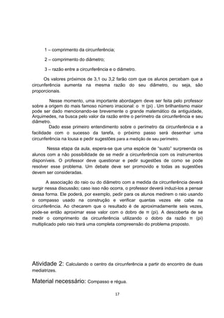 1 – comprimento da circunferência;
2 – comprimento do diâmetro;
3 – razão entre a circunferência e o diâmetro.
Os valores próximos de 3,1 ou 3,2 farão com que os alunos percebam que a
circunferência aumenta na mesma razão do seu diâmetro, ou seja, são
proporcionais.
Nesse momento, uma importante abordagem deve ser feita pelo professor
sobre a origem do mais famoso número irracional: o π (pi) . Um brilhantismo maior
pode ser dado mencionando-se brevemente o grande matemático da antiguidade,
Arquimedes, na busca pelo valor da razão entre o perímetro da circunferência e seu
diâmetro.
Dado esse primeiro entendimento sobre o perímetro da circunferência e a
facilidade com o sucesso da tarefa, o próximo passo será desenhar uma
circunferência na lousa e pedir sugestões para a medição de seu perímetro.
Nessa etapa da aula, espera-se que uma espécie de “susto” surpreenda os
alunos com a não possibilidade de se medir a circunferência com os instrumentos
disponíveis. O professor deve questionar e pedir sugestões de como se pode
resolver esse problema. Um debate deve ser promovido e todas as sugestões
devem ser consideradas.
A associação do raio ou do diâmetro com a medida da circunferência deverá
surgir nessa discussão; caso isso não ocorra, o professor deverá induzi-los a pensar
dessa forma. Ele poderá, por exemplo, pedir para os alunos medirem o raio usando
o compasso usado na construção e verificar quantas vezes ele cabe na
circunferência. Ao checarem que o resultado é de aproximadamente seis vezes,
pode-se então aproximar esse valor com o dobro de π (pi). A descoberta de se
medir o comprimento da circunferência utilizando o dobro da razão π (pi)
multiplicado pelo raio trará uma completa compreensão do problema proposto.
Atividade 2: Calculando o centro da circunferência a partir do encontro de duas
mediatrizes.
Material necessário: Compasso e régua.
17
 