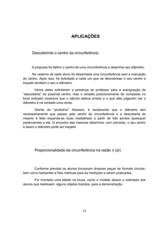 APLICAÇÕES
Descobrindo o centro da circunferência.
A proposta foi definir o centro de uma circunferência e desenhar seu diâmetro.
No caderno de cada aluno foi desenhada uma circunferência sem a marcação
do centro. Após isso, foi solicitado a cada um que se descobrisse o seu centro e
traçado também o seu o diâmetro.
Vários deles solicitaram a presença do professor para a averiguação da
“descoberta” do possível centro, mas o simples posicionamento do compasso no
local indicado mostrava que o cálculo estava errado e o que eles julgavam ser o
diâmetro é na verdade uma corda.
Diante do “produtivo” fracasso, é esclarecido que o diâmetro tem
necessariamente que passar pelo centro da circunferência e a descoberta do
mesmo é feito traçando-se duas mediatrizes a partir de três pontos quaisquer
pertencentes a ela. O encontro das mesmas determina, com precisão, o seu centro
e assim o diâmetro pode ser traçado.
Proporcionalidade da circunferência na razão π (pi)
Conforme previsto os alunos trouxeram diversas peças de formato circular,
bem como barbantes e fitas métricas para as medições a serem praticadas.
Foi montado uma tabela na lousa, como o modelo abaixo e solicitado aos
alunos que medissem alguns objetos trazidos, para a demonstração.
19
 