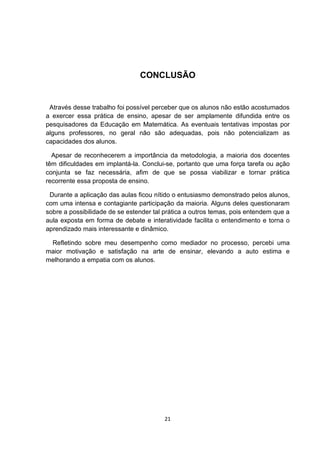 CONCLUSÃO
Através desse trabalho foi possível perceber que os alunos não estão acostumados
a exercer essa prática de ensino, apesar de ser amplamente difundida entre os
pesquisadores da Educação em Matemática. As eventuais tentativas impostas por
alguns professores, no geral não são adequadas, pois não potencializam as
capacidades dos alunos.
Apesar de reconhecerem a importância da metodologia, a maioria dos docentes
têm dificuldades em implantá-la. Conclui-se, portanto que uma força tarefa ou ação
conjunta se faz necessária, afim de que se possa viabilizar e tornar prática
recorrente essa proposta de ensino.
Durante a aplicação das aulas ficou nítido o entusiasmo demonstrado pelos alunos,
com uma intensa e contagiante participação da maioria. Alguns deles questionaram
sobre a possibilidade de se estender tal prática a outros temas, pois entendem que a
aula exposta em forma de debate e interatividade facilita o entendimento e torna o
aprendizado mais interessante e dinâmico.
Refletindo sobre meu desempenho como mediador no processo, percebi uma
maior motivação e satisfação na arte de ensinar, elevando a auto estima e
melhorando a empatia com os alunos.
21
 