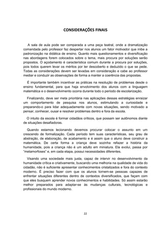 CONSIDERAÇÕES FINAIS
A sala de aula pode ser comparada a uma peça teatral, onde a dramatização
comandada pelo professor faz despertar nos alunos um fator motivador que inibe a
padronização na didática de ensino. Quanto mais questionamentos e diversificação
nas abordagens forem colocados sobre o tema, mais procura por soluções serão
propostos. O açodamento é característica comum durante a procura por soluções,
pois todos querem levar os méritos por ter descoberto e deduzido o que se pede.
Todas as considerações devem ser levadas em consideração e cabe ao professor
mediar e conduzir as observações de forma a manter a coerência das propostas.
É importante também incentivar as práticas na resolução de problemas desde o
ensino fundamental, para que haja envolvimento dos alunos com a linguagem
matemática e o desenvolvimento ocorra durante todo o período de escolarização.
Finalizando, deve ser meta prioritária nas aplicações dessas estratégias enraizar
um comportamento de pesquisa nos alunos, estimulando a curiosidade e
preparando-o para lidar adequadamente com novas situações, sendo motivado a
pensar, conhecer, ousar e resolver problemas dentro e fora da escola.
O intuito da escola é formar cidadãos críticos, que possam ser autônomos diante
de situações desafiadoras.
Quando estamos lecionando devemos procurar colocar o assunto em um
crescendo de formalização. Cada período tem suas características, seu grau de
abstração, de elaboração, de acabamento e é assim que o aluno deve construir a
matemática. De certa forma a criança deve sozinha refazer a história da
humanidade, pois a criança não é um adulto em miniatura. Ela evolui, passa por
“metamorfoses” e, em cada etapa, possui necessidades diferentes.
Visando uma sociedade mais justa, capaz de intervir no desenvolvimento da
humanidade crítica e criativamente, buscando uma melhoria na qualidade de vida do
cidadão, não é suficiente apresentar conhecimentos cristalizados e fora do contexto
moderno. É preciso fazer com que os alunos tornem-se pessoas capazes de
enfrentar situações diferentes dentro de contextos diversificados, que façam com
que eles busquem aprender novos conhecimentos e habilidades. Só assim estarão
melhor preparados para adaptar-se às mudanças culturais, tecnológicas e
profissionais do mundo moderno.
22
 