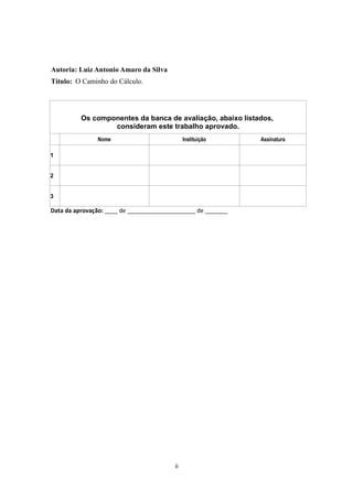 Autoria: Luiz Antonio Amaro da Silva
Título: O Caminho do Cálculo.
Os componentes da banca de avaliação, abaixo listados,
consideram este trabalho aprovado.
Nome Instituição Assinatura
1
2
3
Data da aprovação: ____ de _____________________ de _______
ii
 