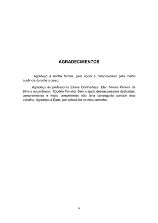 AGRADECIMENTOS
Agradeço à minha família, pelo apoio e compreensão pela minha
ausência durante o curso;
Agradeço às professoras Eliana Contharteze, Elen Viviani Pereira da
Silva e ao professor Rogério Ferreira. Sem a ajuda dessas pessoas dedicadas,
compreensivas e muito competentes não teria conseguido concluir este
trabalho. Agradeço à Deus por colocá-los no meu caminho.
iii
 