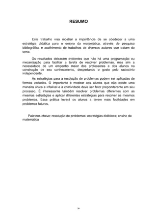 RESUMO
Este trabalho visa mostrar a importância de se obedecer a uma
estratégia didática para o ensino da matemática, através de pesquisa
bibliográfica e acolhimento de trabalhos de diversos autores que tratam do
tema.
Os resultados deixaram evidentes que não há uma programação ou
mecanização para facilitar a tarefa de resolver problemas, mas sim a
necessidade de um empenho maior dos professores e dos alunos na
construção de seu conhecimento, despertando o gosto pelo raciocínio
independente.
As estratégias para a resolução de problemas podem ser aplicadas de
formas variadas. O importante é mostrar aos alunos que não existe uma
maneira única e infalível e a criatividade deve ser fator preponderante em seu
processo. É interessante também resolver problemas diferentes com as
mesmas estratégias e aplicar diferentes estratégias para resolver os mesmos
problemas. Essa prática levará os alunos a terem mais facilidades em
problemas futuros.
Palavras-chave: resolução de problemas; estratégias didáticas; ensino da
matemática
iv
 