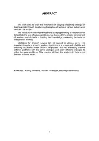 ABSTRACT
This work aims to show the importance of obeying a teaching strategy for
teaching math through literature and reception of works of various authors who
deal with the subject.
The results have left evident that there is no programming or mechanization
to facilitate the task of solving problems, but the need for a greater commitment
of teachers and students in building their knowledge, awakening the taste for
independent thinking.
Strategies for problem solving can be applied in various ways. The
important thing is to show to students that there is a unique and infallible and
creativity should be a major factor in the process. It is also interesting to solve
different problems with the same strategies and apply different strategies to
solve the same problems. This practice will lead the students to have more
features in future issues.
Keywords : Solving problems, didactic strategies, teaching mathematics
v
 