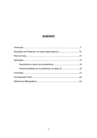 SUMÁRIO
Introdução.........................................................................................................7
Resolução de Problemas: os quatro pilares básicos......................................10
Plano de Aula..................................................................................................15
Aplicações.......................................................................................................19
Descobrindo o centro da circunferência................................................19
Proporcionalidade da circunferência na razão “pi”................................19
Conclusão........................................................................................................21
Consideração Finais........................................................................................22
Referências Bibliográficas...............................................................................23
vi
 