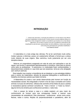 INTRODUÇÃO
“... embora tão valorizada, a resolução de problemas é um dos tópicos mais difíceis
de serem trabalhados na sala de aula. É muito comum os alunos saberem efetuar os
algoritmos e não conseguirem resolver um problema que envolva um ou mais desses
algoritmos. Isso se deve à maneira com que os problemas matemáticos são
trabalhados na sala de aula e apresentados nos livros didáticos, muitas vezes apenas
como exercícios de fixação dos conteúdos trabalhados.”
“Luiz Roberto Dante”
A matemática é a mais antiga das ciências. Por já ter caminhado muito sofreu
muitas rupturas e reformas; possui um acabamento refinado e formal que a coloca
muito distante de suas origens. Mas caminhou muito justamente por ser uma
disciplina básica.
Nota-se um pragmatismo exagerado em sala de aula com aplicações e uso de
regras, que tornam o aprendizado desinteressante e monótono, tanto para os alunos
como para os professores. A autonomia e a criatividade ficam comprometidas, o
descompromisso evidente e o que teria que ser prazeroso, torna-se uma obrigação
sem nenhum estímulo.
Este trabalho visa mostrar a importância de se obedecer a uma estratégia didática
para o ensino da matemática, através de pesquisa bibliográfica e acolhimento de
trabalhos de diversos autores que tratam do tema.
A Matemática foi criada e vem sendo desenvolvida pelo homem em função de
necessidades sociais. Na antiguidade o homem vivia da caça e competia com outros
animais na busca de alimentos. Utilizava tão somente armas feitas de paus e pedras
e necessitava apenas conhecer conceitos de “mais e menos” e “maior ou menor”,
alguma forma de simetria para confeccionar porretes e nada mais.
Com o passar do tempo a caça e a coleta exigiram um grau maior de
conhecimento do homem para que conseguisse manter e exercer suas
necessidades de subsistência. Eles precisavam confeccionar armas como arcos,
flechas, redes e outros. Noções de perpendicularidade e paralelismo, além de
7
 