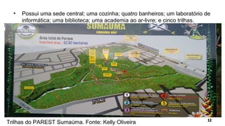 • Possui uma sede central; uma cozinha; quatro banheiros; um laboratório de
informática; uma biblioteca; uma academia ao ar-livre; e cinco trilhas.
Trilhas do PAREST Sumaúma. Fonte: Kelly Oliveira
 