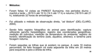 • Métodos:
• Foram feitas 12 visitas ao PAREST Sumaúma, nos períodos diurno –
manhã e tarde – (9/10 h até 12 h) (14 h até 17 h) e noturno (18/19 h até 21
h), totalizando 32 horas de amostragem.
• Foi utilizado o método de observação direta, “ad libidum” (DEL-CLARO,
2004).
• Sendo feito registro fotográfico do animal para identificação; captura
utilizando gancho herpetológico; registro das coordenadas geográficas;
medição do indivíduo; medição da temperatura do ambiente; registro do
horário; identificação do terreno (solo, aquático, arbóreo); e lanterna para
focagem noturna.
• Foram seguidas as trilhas que já existem no parque. A cada 10 metros
percorridos, foi feito focagem na mata adjacente da trilha em 20 metros
para esquerda e para a direita da trilha.
 