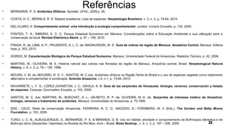 Referências• BERNARDE, P. S. Acidentes Ofídicos. Apostila. UFAC, 2009,p. 26.
• COSTA, H. C.; BÉRNILS, R. S. Répteis brasileiros: Lista de espécies. Herpetologia Brasileira, v. 3, n. 3, p. 74-84, 2014.
• DEL-CLARO, K. Comportamento animal: uma introdução à ecologia comportamental. Jundiaí: Livraria Conceito, p. 132, 2004.
• FONTES, T. A.; RIBEIRO, K. C. C. Parque Estadual Sumaúma em Manaus: Considerações sobre a Educação Ambiental e sua utilização para a
conservação do local. Revista Eletrônica Aboré, p. 91 – 106, 2010.
• FRAGA, R. de; LIMA, A. P.; PRUDENTE, A. L. C. da; MAGNUSSON, W. E. Guia de cobras da região de Manaus: Amazônia Central. Manaus: Editora
Inpa, p. 303, 2013.
• GORDO, M. Caracterização Biológica do Parque Estadual Sumaúma. Manaus: Universidade Federal do Amazonas, Relatório Técnico, p. 42, 2006.
• MARTINS, M.; OLIVEIRA, M. E. História natural das cobras nas florestas da região de Manaus, Amazônia central, Brasil. Herpetological Natural
History, v. 6, n. 2, p. 78 – 150, 1998.
• MOURA, V. M. de; MOURÃO, R. S. V.; SANTOS, M. C dos. Acidentes ofídicos na Região Norte do Brasil e o uso de espécies vegetais como tratamento
alternativo e complementar à soroterapia. Scientia Amazonia, v.4, n.1, p. 73-84, 2015.
• NAVARRETE, L. F. S.; LÓPEZ-JOHNSTON, J. C.; DÁVILA, A. B. Guía de las serpientes de Venezuela: biologia, venenos, conservación y listado
de especies. Caracas: Zoocriadero Ecopets, p. 103, 2009.
• SANTOS, M. C. dos; MARTINS, M.; BOECHAT, A. L.; SÁ-NETO, R. P. de; OLIVEIRA, M. E. de. Serpentes de interesse médico da Amazônia:
biologia, venenos e tratamento de acidentes. Manaus: Universidade do Amazonas, p. 70,1995.
• SDS - CEUC. Rede de conservação Amazonas. FERREIRA, N. C. D.; MACEDO, D.; FORSBERG, M. C (Eds.). The Gordon and Betty Moore
Foundation. p. 103, 2009.
• TURCI, L. C. B., ALBUQUERQUE, S., BERNARDE, P. S. & MIRANDA, D. B. Uso do hábitat, atividade e comportamento de Bothriopsis bilineatus e de
Bothrops atrox (Serpentes: Viperidae) na floresta do Rio Moa, Acre – Brasil. Biota Neotrop., v. 9, n. 3, p. 197 – 206, 2009.
 