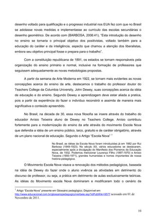desenho voltado para qualificação e o progresso industrial nos EUA fez com que no Brasil
se adotasse novas medidas e implementasse ao currículo das escolas secundárias o
desenho geométrico. De acordo com (BARBOSA, 2006:41), “Esta introdução do desenho
no ensino se tornaria o principal objetivo dos positivistas, voltado também para a
educação do caráter e da inteligência, aspecto que chamou a atenção dos liberalistas,
embora seu objetivo principal fosse o prepara para o trabalho”.

       Com a constituição republicana de 1891, os estados se tornam responsáveis pela
organização do ensino primário e normal, inclusive na formação de professores que
seguissem adequadamente as novas metodologias propostas.

       A partir da semana de Arte Moderna em 1922, se tornam mais evidentes as novas
concepções acerca do ensino da arte, destacamos o trabalho do professor doutor do
Teachers College da Columbia University, John Dewey, suas concepções acerca da idéia
de educação e do ensino. Segundo Dewey a aprendizagem deve estar aliada a pratica,
pois a partir da experiência do fazer o indivíduo reconstrói e assimila de maneira mais
significativa o conteúdo apreendido.

       No Brasil, na década de 30, essa nova filosofia se insere através do trabalho do
educador Anísio Teixeira aluno de Dewey no Teachers College. Anísio contribuiu
fortemente para a modernização do ensino da arte através do movimento Escola Nova
que defendia a idéia de um ensino público, laico, gratuito e de caráter obrigatório, através
de um plano nacional de educação. Segundo o Artigo “Escola Nova” 1

                             No Brasil, as idéias da Escola Nova foram introduzidas já em 1882 por Rui
                             Barbosa (1849-1923). No século XX, vários educadores se destacaram,
                             especialmente após a divulgação do Manifesto dos Pioneiros da Educação
                             Nova, de 1932. Podemos mencionar Lourenço Filho (1897-1970) e Anísio
                             Teixeira (1900-1971), grandes humanistas e nomes importantes de nossa
                             história pedagógica.

       O Movimento Escola Nova visava a renovação dos métodos pedagógicos, baseada
na idéia de Dewey do fazer onde o aluno vivência as atividades em detrimento do
discurso de professor, ou seja, a prática em detrimento de aulas exclusivamente teóricas.
As idéias do Movimento escola Nova dominaram e modificaram todo o cenário da

1
  Artigo “Escola Nova” presente em Glossário pedagógico, Disponível em:
http://www.educacional.com.br/glossariopedagogico/verbete.asp?idPubWiki=9577   acessado em 01 de
Novembro de 2011.



                                                                                                   10
 