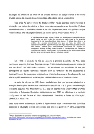 educação do Brasil até os anos 60, as críticas advindas da igreja católica e do ensino
privado acerca da eficácia dessa metodologia são a base para o seu declínio.

       Nos anos 70 com o inicio da ditadura militar, novos padrões foram impostos à
educação, ela deixa de priorizar a livre expressão passando a ser tecnicista. Embora
tenha sido extinto, o Movimento escola Nova foi a responsável pelas principais mudanças
relacionadas à arte-educação brasileira.De acordo com o Artigo “Escola Nova”. 2

                             A Escola Nova recebeu muitas críticas. Foi acusada principalmente de não
                             exigir nada, de abrir mão dos conteúdos tradicionais e de acreditar
                             ingenuamente na espontaneidade dos alunos. A leitura das obras e a
                             análise das poucas experiências em que, de fato, as idéias dos
                             escolanovistas foram experimentadas com rigor mostram que essas críticas
                             são válidas apenas para interpretações distorcidas do espírito do
                             movimento. Apesar de todo o seu sucesso, a Escola Nova não conseguiu
                             modificar de maneira significativa o modo de operar das redes de escolas e
                             perdeu força sem chegar a alterar o cotidiano escolar.




       Em 1948, é fundada no Rio de Janeiro a primeira Escolinha de Arte, esse
movimento segundo Ana Mae Barbosa marca o “inicio da institucionalização do ensino da
arte no Brasil”, no total foram fundadas 134 escolinhas. As escolinhas de arte em
contraponto ao regime tecnicista visavam além da formação de arte-educadores o
desenvolvimento da capacidade imaginativa e criadora da criança e do adolescente, que
aliada a práticas educativas voltadas para o desenvolvimento do processo criativo.

       A partir da reforma de 1971 foram estabelecidas leis que tornaram obrigatória a
inserção da disciplina de artes nos currículos das escolas de 1º e 2º graus, sob orientação
tecnicista, segundo Ana Mae Barbosa, “(...) sob um acordo oficial (Acordo MEC-USAID),
reformulou a Educação Brasileira, estabelecendo em 1971 os objetivos e o currículo
configurado na Lei Federal nº 5692 denominada “Diretrizes e Bases da Educação".
(BARBOSA, 1999:170).

Essa nova ordem estabelecida durante o regime militar 1964 -1983 insere nos currículos
escolares a educação técnica apresentada aos alunos a partir da 7º série, preparando



2
  Artigo “Escola Nova” presente em Glossário pedagógico, Disponível em:
http://www.educacional.com.br/glossariopedagogico/verbete.asp?idPubWiki=9577 acessado em: 01 de
Novembro de 2011.



                                                                                                    11
 