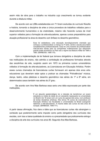 assim mão de obra para o trabalho na industria cujo crescimento se tornou evidente
durante a ditadura militar.

       De acordo com as LDBs estabelecidas em 71 foram excluídas do currículo filosofia
e história, tornando a disciplina de artes a única provedora de trabalhos voltados para o
desenvolvimento humanístico e da criatividade, mesmo não havendo cursos de nível
superior voltados para a formação de arte-educadores, apenas cursos preparatórios para
atuação profissional na área do desenho com ênfase no desenho geométrico.

                              Essa lei estabeleceu uma educação tecnologicamente orientada que
                              começou a profissionalizar a criança na 7ª série, sendo a escola secundária
                              completamente profissionalizante. Essa foi uma maneira de profissionalizar
                              mão-de-obra barata para as companhias multinacionais que adquiriram
                              grande poder econômico no País sob o regime da ditadura militar de 1964 a
                              1983. (BARBOSA, 1999:170).

       Com a implementação da lei federal que tornava obrigatória a disciplina de artes
nas instituições de ensino, não admitia a contratação de professores formados através
das escolinhas de arte, surgindo assim em 1973 os primeiros cursos universitários
voltados à formação de arte-educadores, as Licenciaturas em Educação Artística. Porém
esses cursos chamados de licenciaturas curtas formavam em apenas dois anos arte-
educadores que deveriam estar aptos a praticar as chamadas “Polivalências” música,
dança, teatro, artes plásticas e desenho geométrico nas séries de 1ª a 8ª série, em
determinados casos também nas séries do 2º grau.

        De acordo com Ana Mae Barbosa essa seria uma idéia equivocada por parte das
instituições,

                              É um absurdo epistemológico ter a intenção de transformar um jovem
                              estudante (a média de idade de um estudante ingressante na universidade
                              no Brasil é de 18 anos) com um curso de apenas dois anos, num professor
                              de tantas disciplinas artísticas. Nós temos 78 cursos de Licenciatura em
                              Educação Artística nas faculdades e universidades do Brasil outorgando
                              diplomas a arte-educadores. A maioria deles são cursos de dois anos de
                              duração. (BARBOSA, 1999:171).

A partir dessa afirmação, fica clara a idéia que as licenciaturas curtas não abrangiam o
conteúdo que posteriormente seria imposto como parte obrigatória dos currículos das
escolas, com isso a baixa qualidade do ensino e a precariedade que praticamente extingui
a disciplina de arte dos currículos nos anos 80. Segundo Ana Mae Barbosa,




                                                                                                      12
 