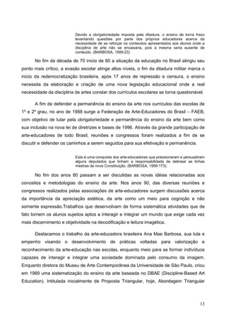 Devido a obrigatoriedade imposta pela ditadura, o ensino de torna fraco
                          levantando questões por parte dos próprios educadores acerca da
                          necessidade de se reforçar os conteúdos apresentados aos alunos onde a
                          disciplina de arte não se encaixaria, pois a mesma seria ausente de
                          conteúdo. (BARBOSA, 1999:23)

      No fim da década de 70 inicio de 80 a situação da educação no Brasil atingiu seu
ponto mais crítico, a evasão escolar atinge altos níveis, o fim da ditadura militar marca o
inicio da redemocratização brasileira, após 17 anos de repressão e censura, o ensino
necessita da elaboração e criação de uma nova legislação educacional onde a real
necessidade da disciplina de artes constar dos currículos escolares se torna questionável.

      A fim de defender a permanência do ensino da arte nos currículos das escolas de
1º e 2º grau, no ano de 1988 surge a Federação de Arte-Educadores do Brasil – FAEB,
com objetivo de lutar pela obrigatoriedade e permanência do ensino da arte bem como
sua inclusão na nova lei de diretrizes e bases de 1996. Através da grande participação de
arte-educadores de todo Brasil, reuniões e congressos foram realizados a fim de se
discutir e defender os caminhos a serem seguidos para sua efetivação e permanência.


                          Esta é uma conquista dos arte-educadores que pressionaram e persuadiram
                          alguns deputados que tinham a responsabilidade de delinear as linhas
                          mestras da nova Constituição. (BARBOSA, 1999:173).

      No fim dos anos 80 passam a ser discutidas as novas idéias relacionadas aos
conceitos e metodologias do ensino da arte. Nos anos 90, das diversas reuniões e
congressos realizados pelas associações de arte-educadores surgem discussões acerca
da importância da apreciação estética, da arte como um meio para cognição e não
somente expressão.Trabalhos que desenvolvam de forma sistemática atividades que de
fato tornem os alunos sujeitos aptos a interagir e integrar um mundo que exige cada vez
mais discernimento e objetividade na decodificação e leitura imagética.

      Destacamos o trabalho da arte-educadora brasileira Ana Mae Barbosa, sua luta e
empenho visando o desenvolvimento de práticas voltadas para valorização e
reconhecimento da arte-educação nas escolas, enquanto meio para se formar indivíduos
capazes de interagir e integrar uma sociedade dominada pelo consumo da imagem.
Enquanto diretora do Museu de Arte Contemporânea da Universidade de São Paulo, criou
em 1989 uma sistematização do ensino da arte baseada no DBAE (Discipline-Based Art
Education). Intitulada inicialmente de Proposta Triangular, hoje, Abordagem Triangular



                                                                                              13
 