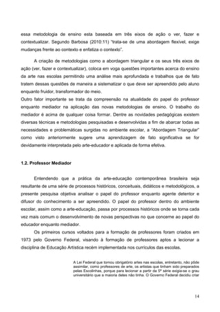 essa metodologia de ensino esta baseada em três eixos de ação o ver, fazer e
contextualizar. Segundo Barbosa (2010:11) “trata-se de uma abordagem flexível, exige
mudanças frente ao contexto e enfatiza o contexto”.

      A criação de metodologias como a abordagem triangular e os seus três eixos de
ação (ver, fazer e contextualizar), coloca em voga questões importantes acerca do ensino
da arte nas escolas permitindo uma análise mais aprofundada e trabalhos que de fato
tratem dessas questões de maneira a sistematizar o que deve ser apreendido pelo aluno
enquanto fruidor, transformador do meio.
Outro fator importante se trata da compreensão na atualidade do papel do professor
enquanto mediador na aplicação das novas metodologias de ensino. O trabalho do
mediador é acima de qualquer coisa formar. Dentre as novidades pedagógicas existem
diversas técnicas e metodologias pesquisadas e desenvolvidas a fim de abarcar todas as
necessidades e problemáticas surgidas no ambiente escolar, a “Abordagem Triangular”
como visto anteriormente sugere uma aprendizagem de fato significativa se for
devidamente interpretada pelo arte-educador e aplicada de forma efetiva.



1.2. Professor Mediador


      Entendendo que a prática da arte-educação contemporânea brasileira seja
resultante de uma série de processos históricos, conceituais, didáticos e metodológicos, a
presente pesquisa objetiva analisar o papel do professor enquanto agente detentor e
difusor do conhecimento a ser apreendido. O papel do professor dentro do ambiente
escolar, assim como a arte-educação, passa por processos históricos onde se torna cada
vez mais comum o desenvolvimento de novas perspectivas no que concerne ao papel do
educador enquanto mediador.
      Os primeiros cursos voltados para a formação de professores foram criados em
1973 pelo Governo Federal, visando à formação de professores aptos a lecionar a
disciplina de Educação Artística recém implementada nos currículos das escolas.


                          A Lei Federal que tornou obrigatório artes nas escolas, entretanto, não pôde
                          assimilar, como professores de arte, os artistas que tinham sido preparados
                          pelas Escolinhas, porque para lecionar a partir da 5ª série exigia-se o grau
                          universitário que a maioria deles não tinha. O Governo Federal decidiu criar




                                                                                                   14
 