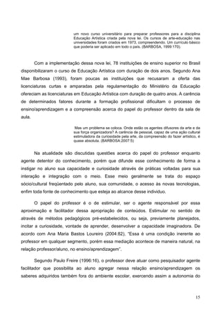 um novo curso universitário para preparar professores para a disciplina
                           Educação Artística criada pela nova lei. Os cursos de arte-educação nas
                           universidades foram criados em 1973, compreendendo. Um currículo básico
                           que poderia ser aplicado em todo o país. (BARBOSA, 1999:170).



        Com a implementação dessa nova lei, 78 instituições de ensino superior no Brasil
disponibilizaram o curso de Educação Artística com duração de dois anos. Segundo Ana
Mae Barbosa (1993), foram poucas as instituições que recusaram a oferta das
licenciaturas curtas e amparadas pela regulamentação do Ministério da Educação
ofereciam as licenciaturas em Educação Artística com duração de quatro anos. A carência
de determinados fatores durante a formação profissional dificultam o processo de
ensino/aprendizagem e a compreensão acerca do papel do professor dentro da sala de
aula.

                            Mas um problema se coloca. Onde estão os agentes difusores da arte e da
                           sua força organizadora? A carência de pessoal, capaz de uma ação cultural
                           estimuladora da curiosidade pela arte, da compreensão do fazer artístico, é
                           quase absoluta. (BARBOSA:2007:5)


        Na atualidade são discutidas questões acerca do papel do professor enquanto
agente detentor do conhecimento, porém que difunde esse conhecimento de forma a
instigar no aluno sua capacidade e curiosidade através de práticas voltadas para sua
interação e integração com o meio. Esse meio geralmente se trata do espaço
sócio/cultural freqüentado pelo aluno, sua comunidade, o acesso às novas tecnologias,
enfim toda fonte de conhecimento que esteja ao alcance desse individuo.

        O papel do professor é o de estimular, ser o agente responsável por essa
aproximação e facilitador dessa apropriação de conteúdos. Estimular no sentido de
através de métodos pedagógicos pré-estabelecidos, ou seja, previamente planejados,
incitar a curiosidade, vontade de aprender, desenvolver a capacidade imaginadora. De
acordo com Ana Maria Bastos Loureiro (2004:82), “Essa é uma condição inerente ao
professor em qualquer segmento, porém essa mediação acontece de maneira natural, na
relação professor/aluno, no ensino/aprendizagem”.

        Segundo Paulo Freire (1996:16), o professor deve atuar como pesquisador agente
facilitador que possibilita ao aluno agregar nessa relação ensino/aprendizagem os
saberes adquiridos também fora do ambiente escolar, exercendo assim a autonomia do



                                                                                                   15
 