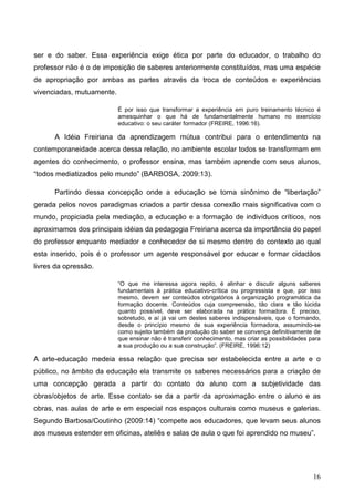ser e do saber. Essa experiência exige ética por parte do educador, o trabalho do
professor não é o de imposição de saberes anteriormente constituídos, mas uma espécie
de apropriação por ambas as partes através da troca de conteúdos e experiências
vivenciadas, mutuamente.

                           É por isso que transformar a experiência em puro treinamento técnico é
                           amesquinhar o que há de fundamentalmente humano no exercício
                           educativo: o seu caráter formador (FREIRE, 1996:16).

      A Idéia Freiriana da aprendizagem mútua contribui para o entendimento na
contemporaneidade acerca dessa relação, no ambiente escolar todos se transformam em
agentes do conhecimento, o professor ensina, mas também aprende com seus alunos,
“todos mediatizados pelo mundo” (BARBOSA, 2009:13).

      Partindo dessa concepção onde a educação se torna sinônimo de “libertação”
gerada pelos novos paradigmas criados a partir dessa conexão mais significativa com o
mundo, propiciada pela mediação, a educação e a formação de indivíduos críticos, nos
aproximamos dos principais idéias da pedagogia Freiriana acerca da importância do papel
do professor enquanto mediador e conhecedor de si mesmo dentro do contexto ao qual
esta inserido, pois é o professor um agente responsável por educar e formar cidadãos
livres da opressão.

                           “O que me interessa agora repito, é alinhar e discutir alguns saberes
                           fundamentais à prática educativo-crítica ou progressista e que, por isso
                           mesmo, devem ser conteúdos obrigatórios à organização programática da
                           formação docente. Conteúdos cuja compreensão, tão clara e tão lúcida
                           quanto possível, deve ser elaborada na prática formadora. É preciso,
                           sobretudo, e aí já vai um destes saberes indispensáveis, que o formando,
                           desde o princípio mesmo de sua experiência formadora, assumindo-se
                           como sujeito também da produção do saber se convença definitivamente de
                           que ensinar não é transferir conhecimento, mas criar as possibilidades para
                           a sua produção ou a sua construção”. (FREIRE, 1996:12)

A arte-educação medeia essa relação que precisa ser estabelecida entre a arte e o
público, no âmbito da educação ela transmite os saberes necessários para a criação de
uma concepção gerada a partir do contato do aluno com a subjetividade das
obras/objetos de arte. Esse contato se da a partir da aproximação entre o aluno e as
obras, nas aulas de arte e em especial nos espaços culturais como museus e galerias.
Segundo Barbosa/Coutinho (2009:14) “compete aos educadores, que levam seus alunos
aos museus estender em oficinas, ateliês e salas de aula o que foi aprendido no museu”.




                                                                                                   16
 