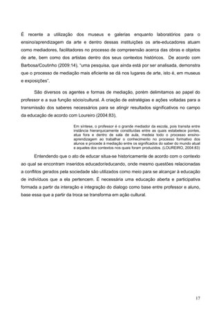 É recente a utilização dos museus e galerias enquanto laboratórios para o
ensino/aprendizagem da arte e dentro dessas instituições os arte-educadores atuam
como mediadores, facilitadores no processo de compreensão acerca das obras e objetos
de arte, bem como dos artistas dentro dos seus contextos históricos. De acordo com
Barbosa/Coutinho (2009:14), “uma pesquisa, que ainda está por ser analisada, demonstra
que o processo de mediação mais eficiente se dá nos lugares de arte, isto é, em museus
e exposições”.

      São diversos os agentes e formas de mediação, porém delimitamos ao papel do
professor e a sua função sócio/cultural. A criação de estratégias e ações voltadas para a
transmissão dos saberes necessários para se atingir resultados significativos no campo
da educação de acordo com Loureiro (2004:83),

                          Em síntese, o professor é o grande mediador da escola, pois transita entre
                          instância hierarquicamente constituídas entre as quais estabelece pontes,
                          atua fora e dentro de sala de aula, medeia todo o processo ensino-
                          aprendizagem ao trabalhar o conhecimento no processo formativo dos
                          alunos e procede à mediação entre os significados do saber do mundo atual
                          e aqueles dos contextos nos quais foram produzidos. (LOUREIRO, 2004:83)

      Entendendo que o ato de educar situa-se historicamente de acordo com o contexto
ao qual se encontram inseridos educador/educando, onde mesmo questões relacionadas
a conflitos gerados pela sociedade são utilizados como meio para se alcançar à educação
de indivíduos que a ela pertencem. É necessária uma educação aberta e participativa
formada a partir da interação e integração do dialogo como base entre professor e aluno,
base essa que a partir da troca se transforma em ação cultural.




                                                                                                 17
 