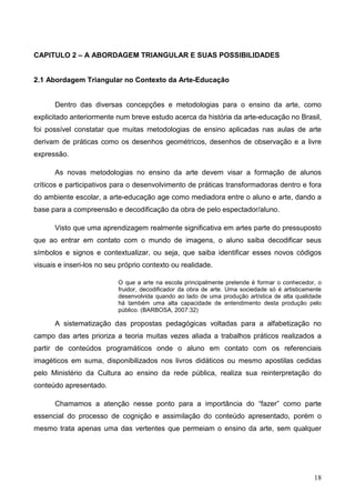 CAPITULO 2 – A ABORDAGEM TRIANGULAR E SUAS POSSIBILIDADES


2.1 Abordagem Triangular no Contexto da Arte-Educação


      Dentro das diversas concepções e metodologias para o ensino da arte, como
explicitado anteriormente num breve estudo acerca da história da arte-educação no Brasil,
foi possível constatar que muitas metodologias de ensino aplicadas nas aulas de arte
derivam de práticas como os desenhos geométricos, desenhos de observação e a livre
expressão.

      As novas metodologias no ensino da arte devem visar a formação de alunos
críticos e participativos para o desenvolvimento de práticas transformadoras dentro e fora
do ambiente escolar, a arte-educação age como mediadora entre o aluno e arte, dando a
base para a compreensão e decodificação da obra de pelo espectador/aluno.

      Visto que uma aprendizagem realmente significativa em artes parte do pressuposto
que ao entrar em contato com o mundo de imagens, o aluno saiba decodificar seus
símbolos e signos e contextualizar, ou seja, que saiba identificar esses novos códigos
visuais e inseri-los no seu próprio contexto ou realidade.

                           O que a arte na escola principalmente pretende é formar o conhecedor, o
                           fruidor, decodificador da obra de arte. Uma sociedade só é artisticamente
                           desenvolvida quando ao lado de uma produção artística de alta qualidade
                           há também uma alta capacidade de entendimento desta produção pelo
                           público. (BARBOSA, 2007:32)

      A sistematização das propostas pedagógicas voltadas para a alfabetização no
campo das artes prioriza a teoria muitas vezes aliada a trabalhos práticos realizados a
partir de conteúdos programáticos onde o aluno em contato com os referenciais
imagéticos em suma, disponibilizados nos livros didáticos ou mesmo apostilas cedidas
pelo Ministério da Cultura ao ensino da rede pública, realiza sua reinterpretação do
conteúdo apresentado.

      Chamamos a atenção nesse ponto para a importância do “fazer” como parte
essencial do processo de cognição e assimilação do conteúdo apresentado, porém o
mesmo trata apenas uma das vertentes que permeiam o ensino da arte, sem qualquer




                                                                                                 18
 