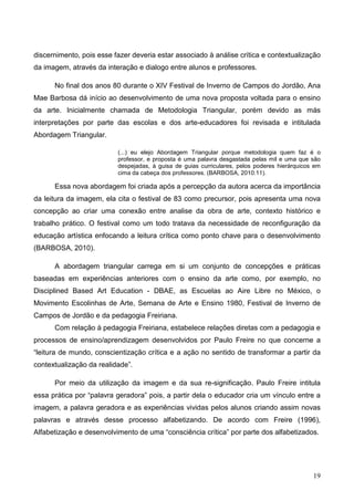 discernimento, pois esse fazer deveria estar associado à análise crítica e contextualização
da imagem, através da interação e dialogo entre alunos e professores.

      No final dos anos 80 durante o XIV Festival de Inverno de Campos do Jordão, Ana
Mae Barbosa dá início ao desenvolvimento de uma nova proposta voltada para o ensino
da arte. Inicialmente chamada de Metodologia Triangular, porém devido as más
interpretações por parte das escolas e dos arte-educadores foi revisada e intitulada
Abordagem Triangular.

                          (...) eu elejo Abordagem Triangular porque metodologia quem faz é o
                          professor, e proposta é uma palavra desgastada pelas mil e uma que são
                          despejadas, à guisa de guias curriculares, pelos poderes hierárquicos em
                          cima da cabeça dos professores. (BARBOSA, 2010:11).

      Essa nova abordagem foi criada após a percepção da autora acerca da importância
da leitura da imagem, ela cita o festival de 83 como precursor, pois apresenta uma nova
concepção ao criar uma conexão entre analise da obra de arte, contexto histórico e
trabalho prático. O festival como um todo tratava da necessidade de reconfiguração da
educação artística enfocando a leitura crítica como ponto chave para o desenvolvimento
(BARBOSA, 2010).

      A abordagem triangular carrega em si um conjunto de concepções e práticas
baseadas em experiências anteriores com o ensino da arte como, por exemplo, no
Disciplined Based Art Education - DBAE, as Escuelas ao Aire Libre no México, o
Movimento Escolinhas de Arte, Semana de Arte e Ensino 1980, Festival de Inverno de
Campos de Jordão e da pedagogia Freiriana.
      Com relação à pedagogia Freiriana, estabelece relações diretas com a pedagogia e
processos de ensino/aprendizagem desenvolvidos por Paulo Freire no que concerne a
“leitura de mundo, conscientização crítica e a ação no sentido de transformar a partir da
contextualização da realidade”.

      Por meio da utilização da imagem e da sua re-significação. Paulo Freire intitula
essa prática por “palavra geradora” pois, a partir dela o educador cria um vínculo entre a
imagem, a palavra geradora e as experiências vividas pelos alunos criando assim novas
palavras e através desse processo alfabetizando. De acordo com Freire (1996),
Alfabetização e desenvolvimento de uma “consciência crítica” por parte dos alfabetizados.




                                                                                               19
 