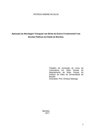 PATRICIA SIMONE DA SILVA




Aplicação da Abordagem Triangular nas Séries do Ensino Fundamental II nas
                 Escolas Públicas da Cidade de Barretos.




                                       Trabalho de conclusão do curso       de
                                       Licenciatura em Artes Visuais        do
                                       departamento de Artes Visuais        do
                                       Instituto de Artes da Universidade   de
                                       Brasília
                                       Orientador: Prof. Christus Nóbrega




                                Barretos
                                   2011




                                                                             2
 