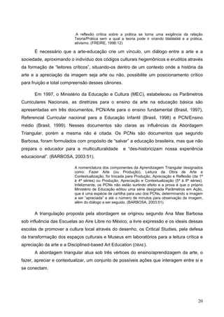 A reflexão crítica sobre a prática se torna uma exigência da relação
                          Teoria/Prática sem a qual a teoria pode ir virando blablablá e a prática,
                          ativismo. (FREIRE, 1996:12)

      É necessário que a arte-educação crie um vínculo, um diálogo entre a arte e a
sociedade, aproximando o indivíduo dos códigos culturais hegemônicos e eruditos através
da formação de “leitores críticos”, situando-os dentro de um contexto onde a história da
arte e a apreciação da imagem seja arte ou não, possibilite um posicionamento crítico
para fruição e total compreensão desses cânones.

      Em 1997, o Ministério da Educação e Cultura (MEC), estabeleceu os Parâmetros
Curriculares Nacionais, as diretrizes para o ensino da arte na educação básica são
apresentadas em três documentos, PCN/Arte para o ensino fundamental (Brasil, 1997),
Referencial Curricular nacional para a Educação Infantil (Brasil, 1998) e PCN/Ensino
médio (Brasil, 1999). Nesses documentos são claras as influências da Abordagem
Triangular, porém a mesma não é citada. Os PCNs são documentos que segundo
Barbosa, foram formulados com propósito de “salvar” a educação brasileira, mas que não
prepara o educador para a multiculturalidade         e “des-historicizam nossa experiência
educacional”. (BARBOSA, 2003:51).

                          A nomenclatura dos componentes da Aprendizagem Triangular designados
                          como: Fazer Arte (ou Produção), Leitura da Obra de Arte e
                          Contextualização, foi trocada para Produção, Apreciação e Reflexão (da 1ª
                          à 4ª séries) ou Produção, Apreciação e Contextualização (5ª à 8ª séries).
                          Infelizmente, os PCNs não estão surtindo efeito e a prova é que o próprio
                          Ministério de Educação editou uma série designada Parâmetros em Ação,
                          que é uma espécie de cartilha para uso dos PCNs, determinando a imagem
                          a ser “apreciada” e até o número de minutos para observação da imagem,
                          além do diálogo a ser seguido. (BARBOSA, 2003:51).


      A triangulação proposta pela abordagem se originou segundo Ana Mae Barbosa
sob influência das Escuelas ao Aire Libre no México, a livre expressão e os ideais dessas
escolas de promover a cultura local através do desenho, os Critical Studies, pela defesa
da transformação dos espaços culturais e Museus em laboratórios para a leitura crítica e
apreciação da arte e a Disciplined-based Art Education (DBAE).
      A abordagem triangular atua sob três vértices do ensino/aprendizagem da arte, o
fazer, apreciar e contextualizar, um conjunto de possíveis ações que interagem entre si e
se conectam.




                                                                                                20
 