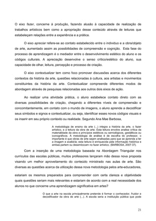 O eixo fazer, concerne à produção, fazendo alusão à capacidade de realização de
trabalhos artísticos bem como a apropriação desse conteúdo através de leituras que
estabeleçam relações entre a experiência e a prática.

      O eixo apreciar refere-se ao contato estabelecido entre o individuo e a obra/objeto
de arte, aumentado assim as possibilidades de compreensão e cognição. Esta fase do
processo de aprendizagem é o mediador entre o desenvolvimento estético do aluno e os
códigos culturais. A apreciação desenvolve o senso crítico/estético do aluno, sua
capacidade de olhar, leitura, percepção e processo de criação.

      O eixo contextualizar tem como foco promover discussões acerca dos diferentes
contextos da história da arte, questões relacionadas à cultura, aos artistas e movimentos
constituintes da história da arte. Contextualizar compreende diferentes modos de
abordagem através de pesquisas relacionadas aos outros dois eixos de ação.

      Ao realizar uma atividade prática, o aluno estabelece contato direto com as
diversas possibilidades de criação, chegando a diferentes níveis de compreensão e
concomitantemente, em contato com o mundo de imagens, o aluno aprende a decodificar
seus símbolos e signos e contextualizar, ou seja, identificar esses novos códigos visuais e
os inserir em seu próprio contexto ou realidade. Segundo Ana Mae Barbosa,

                           A metodologia de ensino da arte (...) integra a história da arte, o fazer
                           artístico, e a leitura da obra de arte. Esta leitura envolve analise crítica da
                           materialidade da obra e princípios estéticos ou semiológicos, gestálticos ou
                           iconográficos. A metodologia de análise é de escolha do professor, o
                           importante é que obras de arte sejam analisadas para que se aprenda a ler
                           a imagem e avaliá-la; esta leitura é enriquecida pela informação histórica e
                           ambas partem ou desembocam no fazer artístico. (BARBOSA, 2007:37).

      Com a inserção de uma metodologia baseada na Abordagem Triangular nos
currículos das escolas públicas, muitos professores lançaram mão dessa nova proposta
visando um melhor aproveitamento do conteúdo ministrado nas aulas de arte. São
diversas as questões acerca da utilização dessa nova metodologia pelos arte-educadores,

estariam os mesmos preparados para compreender com certa clareza e objetividade
quais questões seriam mais relevantes e estariam de acordo com a real necessidade dos
alunos no que concerne uma aprendizagem significativa em artes?

                    O que a arte na escola principalmente pretende é formar o conhecedor, fruidor e
                    decodificador da obra de arte (...). A escola seria a instituição pública que pode




                                                                                                       21
 