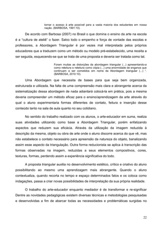 tornar o acesso à arte possível para a vasta maioria dos estudantes em nossa
                    nação. (BARBOSA, 1991:10).

      De acordo com Barbosa (2007) no Brasil o que domina o ensino da arte na escola
é a “cultura de ateliê” o fazer. Salvo todo o empenho e força de vontade das escolas e
professores, a Abordagem Triangular é por vezes mal interpretada pelos próprios
educadores que a traduzem como um método ou modelo pré-estabelecido, uma receita a
ser seguida, esquecendo-se que se trata de uma proposta e deveria ser tratada como tal.

                           Foram muitas as distorções da abordagem triangular (...) apresentando-a
                           como releitura e releitura como cópia (...) uma enormidade de enganos que
                           continuam a ser cometidos em nome da Abordagem triangular (...) “.
                           (BARBOSA, 2010:10).

      Uma Abordagem que necessita de bases para que seja bem organizada,
estruturada e utilizada. Na falta de uma compreensão mais clara e abrangente acerca da
sistematização dessa abordagem de nada adiantará colocá-la em prática, pois a mesma
deveria compreender um método eficaz para o ensino/aprendizagem da arte através do
qual o aluno experimentaria formas diferentes de contato, feitura e inserção desse
conteúdo tanto na sala de aula quanto no seu cotidiano.

      No sentido do trabalho realizado com os alunos, o arte-educador em suma, realiza
suas atividades utilizando como base a Abordagem Triangular, porém enfatizando
aspectos que reduzem sua eficácia. Através da utilização da imagem reduzida à
descrição da mesma, objeto ou obra de arte onde o aluno discorre acerca do que vê, mas
não estabelece o contato necessário para apreensão da natureza do objeto, banalizando
assim esse aspecto da triangulação. Outra forma reducionista se aplica à transcrição das
formas observadas na imagem, reduzidas a seus elementos compositivos, cores,
texturas, formas, perdendo assim a experiência significativa do todo.

      A proposta triangular auxilia no desenvolvimento estético, crítico e criativo do aluno
possibilitando ao mesmo uma aprendizagem mais abrangente. Quando o aluno
contextualiza, quando recorta no tempo e espaço determinados fatos e os coloca como
indagações, passa a criar novas possibilidades de interpretação da sua própria realidade.

      O trabalho do arte-educador enquanto mediador é de transformar e re-significar
Dentre as novidades pedagógicas existem diversas técnicas e metodologias pesquisadas
e desenvolvidas a fim de abarcar todas as necessidades e problemáticas surgidas no




                                                                                                 22
 