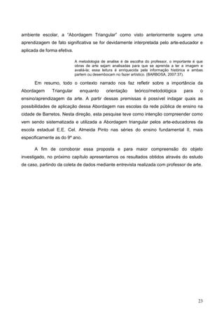 ambiente escolar, a “Abordagem Triangular” como visto anteriormente sugere uma
aprendizagem de fato significativa se for devidamente interpretada pelo arte-educador e
aplicada de forma efetiva.

                             A metodologia de analise é de escolha do professor, o importante é que
                             obras de arte sejam analisadas para que se aprenda a ler a imagem e
                             avaliá-la; essa leitura é enriquecida pela informação histórica e ambas
                             partem ou desembocam no fazer artístico. (BARBOSA, 2007:37).

      Em resumo, todo o contexto narrado nos faz refletir sobre a importância da
Abordagem      Triangular      enquanto       orientação      teórico/metodológica       para     o
ensino/aprendizagem da arte. A partir dessas premissas é possível indagar quais as
possibilidades de aplicação dessa Abordagem nas escolas da rede pública de ensino na
cidade de Barretos. Nesta direção, esta pesquise teve como intenção compreender como
vem sendo sistematizada e utilizada a Abordagem triangular pelos arte-educadores da
escola estadual E.E. Cel. Almeida Pinto nas séries do ensino fundamental II, mais
especificamente as do 9º ano.

      A fim de corroborar essa proposta e para maior compreensão do objeto
investigado, no próximo capítulo apresentamos os resultados obtidos através do estudo
de caso, partindo da coleta de dados mediante entrevista realizada com professor de arte.




                                                                                                 23
 