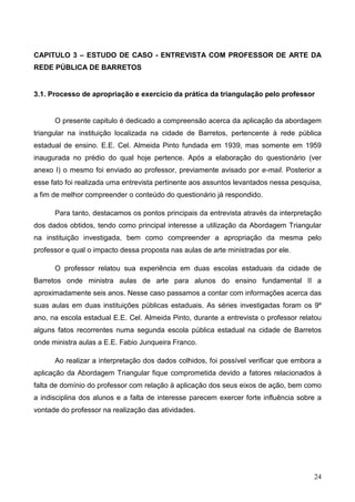 CAPITULO 3 – ESTUDO DE CASO - ENTREVISTA COM PROFESSOR DE ARTE DA
REDE PÚBLICA DE BARRETOS


3.1. Processo de apropriação e exercício da prática da triangulação pelo professor


      O presente capitulo é dedicado a compreensão acerca da aplicação da abordagem
triangular na instituição localizada na cidade de Barretos, pertencente à rede pública
estadual de ensino. E.E. Cel. Almeida Pinto fundada em 1939, mas somente em 1959
inaugurada no prédio do qual hoje pertence. Após a elaboração do questionário (ver
anexo I) o mesmo foi enviado ao professor, previamente avisado por e-mail. Posterior a
esse fato foi realizada uma entrevista pertinente aos assuntos levantados nessa pesquisa,
a fim de melhor compreender o conteúdo do questionário já respondido.

      Para tanto, destacamos os pontos principais da entrevista através da interpretação
dos dados obtidos, tendo como principal interesse a utilização da Abordagem Triangular
na instituição investigada, bem como compreender a apropriação da mesma pelo
professor e qual o impacto dessa proposta nas aulas de arte ministradas por ele.

      O professor relatou sua experiência em duas escolas estaduais da cidade de
Barretos onde ministra aulas de arte para alunos do ensino fundamental II a
aproximadamente seis anos. Nesse caso passamos a contar com informações acerca das
suas aulas em duas instituições públicas estaduais. As séries investigadas foram os 9º
ano, na escola estadual E.E. Cel. Almeida Pinto, durante a entrevista o professor relatou
alguns fatos recorrentes numa segunda escola pública estadual na cidade de Barretos
onde ministra aulas a E.E. Fabio Junqueira Franco.

      Ao realizar a interpretação dos dados colhidos, foi possível verificar que embora a
aplicação da Abordagem Triangular fique comprometida devido a fatores relacionados à
falta de domínio do professor com relação à aplicação dos seus eixos de ação, bem como
a indisciplina dos alunos e a falta de interesse parecem exercer forte influência sobre a
vontade do professor na realização das atividades.




                                                                                      24
 