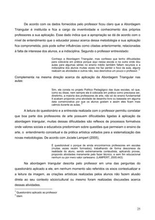 De acordo com os dados fornecidos pelo professor ficou claro que a Abordagem
Triangular é instituída e fica a cargo da inventividade e conhecimento dos próprios
professores a sua aplicação. Esse dado indica que a apropriação se dá de acordo com o
nível de entendimento que o educador possui acerca dessa metodologia e sua aplicação
fica comprometida, pois pode sofrer influências como citadas anteriormente, relacionadas
à falta de interesse dos alunos, e a indisciplina. Segundo o professor entrevistado:

                                 Conheço a Abordagem Triangular, mas confesso que tenho dificuldades
                                 para colocá-la em prática porque aqui nessa escola e na outra onde dou
                                 aulas para algumas séries no ensino médio também faltam recursos e a
                                 indisciplina dos alunos muitas vezes me faz perder o foco da aula, alguns
                                                                                                           3
                                 realizam as atividades e outros não, isso desmotiva um pouco o professor.

Complementa na mesma direção acerca da aplicação da Abordagem Triangular nas
aulas:

                                 Sim, ela consta no projeto Político Pedagógico das duas escolas, só que,
                                 como eu disse, nem sempre ela é colocada em prática como precisava ser,
                                 direitinho, a maioria dos professores de arte, não só do ensino fundamental
                                 II acabam propondo uma atividade de desenho livre ou baseada em alguma
                                 data comemorativa por que os alunos gostam e assim eles ficam mais
                                                            4
                                 calmos durante as aulas.

          A leitura do questionário e a entrevista realizada com o professor permitiu constatar
que boa parte dos professores de arte possuem dificuldades ligadas à aplicação da
abordagem triangular, muitas dessas dificuldades são reflexos de processos formativos
onde valores sociais e educativos predominam sobre questões que permeiam o ensino da
arte, o entendimento conceitual e da prática artística voltados para a sistematização das
novas metodologias. De acordo com Jociele Lampert (2005),

                                 É questionável o porque de ainda encontrarmos professores em escolas
                                 (muitas vezes recém formados), trabalhando de forma desconexa da
                                 realidade do aluno, sendo extremamente conteudista, aplicando provas,
                                 propondo atividades meramente pelo fazer técnico, e sem fim educacional
                                 nenhum ou por mero valor cartesiano. (LAMPERT, 2005:443)

          Na abordagem triangular descrita pelo professor em uma das perguntas do
questionário aplicado a ele, em nenhum momento são referidos os eixos contextualizar e
a leitura da imagem, as criações artísticas realizadas pelos alunos não fazem alusão
direta ao seu contexto sócio/cultural ou mesmo foram realizadas discussões acerca
dessas atividades.
3
    Questionário aplicado ao professor
4
    Idem



                                                                                                         25
 