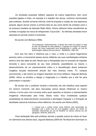 As atividades propostas refletem aspectos da cultura hegemônica, bem como
questões ligadas à mídia, um exemplo é o trabalho dos alunos, conforme mencionados
pelo professor, durante conversa informal, onde foi proposta a criação de uma logomarca
pessoal, alguns alunos criaram a primeira letra do seu nome dentro de símbolos como o
da emissora brasileira de televisão Rede Globo. Outros utilizaram letras semelhantes às
contidas no logotipo da marca de refrigerantes “Coca-Cola”. As referidas atividades foram
aplicadas em período anterior á entrevista.

      De acordo com Barbosa (1998),

                              “Os professores, tradicionalmente, no Brasil, têm medo da imagem na sala
                              de aula. Da televisão às artes plásticas, a sedução da imagem os assusta,
                              porque não foram preparados para decodificá-las e usá-las em prol da
                              aprendizagem reflexiva de seus alunos”. (BARBOSA, 1998:138)

      Com isso fica clara a influência que o meio, a mídia e a cultura hegemônica
exercem sobre o inconsciente desses alunos refletindo nas suas manifestações artísticas
dentro e fora das salas de aula. Nesse caso a triangulação atua no processo de cognição
tornando o aluno consciente do seu meio ambiente, possibilitando ao mesmo o
desenvolvimento de um posicionamento crítico e a decodificação dessa avalanche
imagética lançada diariamente através dos mais diversos meios, TV, cartazes
promocionais, e até mesmo as imagens dispostas nos livros didáticos. Segundo Barbosa
(2008), refinar os sentidos e alargar a imaginação é o trabalho que a arte faz para
potencializar a cognição “.

      De acordo com o professor durante a entrevista, ele não trabalhou esse aspecto
em nenhum momento, não abriu discussões acerca dessas influências ou mesmo
chamou a turma para uma conversa sobre quais aspectos os levaram a representações
imagéticas influenciadas pela mídia. Desse modo, ficou inviabilizada qualquer
possibilidade de desenvolvimento concernente à abordagem triangular e a formação da
identidade cultural de indivíduos crítico-reflexivos. De acordo com Rocha (2000),

                              (...) parece que a escola muitas vezes deforma esta apropriação da
                              linguagem que o jovem trás em sua bagagem cultural, por insistir na
                              educação instrumental, em vez de trabalhar os valores culturais por ele
                              agregados. (ROCHA, 2000:273).

       Essa declaração feita pelo professor elucida a questão acerca da cultura do fazer
em detrimento dos demais eixos, segundo Barbosa (2009:34) “No Brasil tem dominado no



                                                                                                    26
 