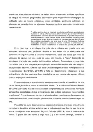 ensino das artes plásticas o trabalho de atelier, isto é, o fazer arte”. Embora o professor
se adeque ao conteúdo programático estabelecido pelo Projeto Político Pedagógico da
instituição cabe ao mesmo estabelecer essas atividades, geralmente culminam em
atividades de desenho livre ou atividades baseadas na livre expressão, complementa
nessa direção:

                           A prática sozinha tem se mostrado impotente para formar apreciadores e
                           fruidores da arte (...) Por outro lado, é bom lembrar que o desenvolvimento
                           da capacidade criadora, tão caro aos defensores do que se convencionou
                           livre expressão no Ensino da Arte, isto é, aos cultuadores do deixar fazer,
                           também se dá no ato do entendimento, da compreensão, da decodificação
                           das múltiplas significações de uma obra de arte. Flexibilidade, fluência,
                           elaboração, todos esses processos mentais envolvidos na criatividade são
                           mobilizados no ato de decodificação da obra de arte. (BARBOSA, 1991:41).

        Ficou claro que, a abordagem triangular não é utilizada em grande parte das
atividades realizadas pelo professor durante o ano letivo. Ela é incorporada aos
conteúdos de algumas aulas e utilizada erroneamente. Esse fato ocorre por conta da
utilização de apenas um dos eixos de ação, em resumo, o “fazer” destituindo da
abordagem triangular seu caráter teórico-prático reflexivo. Concomitante a esse fato,
concluímos que a sua interpretação e aplicação esta de fato equivocada não atingindo
seus principais objetivos. Embora seja essa “uma abordagem aberta e reinterpretações e
reorganizações” (BARBOSA, 2010:11) a falta de discernimento relacionado a sua
aplicabilidade não tem sazonado bons resultados ou pelo menos não aqueles obtidos
quando empregada corretamente.

        É necessário que o arte-educador barretense compreenda a importância da arte
para a formação estética, crítica e cultural dos alunos. De acordo com Fernanda Pereira
da Cunha (2004:261), “Faz-se necessária essa compreensão para formação de indivíduos
conscientes, capacitados a leitura e interpretação dos códigos culturais de maneira critica
e autônoma”. Enquanto nossas escolas e arte-educadores mantiverem o foco apenas na
produção não existirá uma formação plena no que concerne o ensino/aprendizagem da
arte.
        Possibilitar ao aluno desenvolver sua capacidade criadora através do entendimento
conceitual e da prática artística voltados para a inclusão dentro ou fora da sala de ainda
aula é um objetivo a ser alcançado. Segundo Ostrower (1991:9), “criar é, basicamente,
formar. È poder dar uma forma a algo novo (...) o ato criador abrange, portanto, a




                                                                                                   27
 