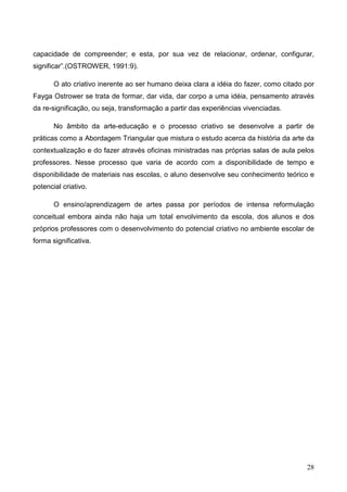 capacidade de compreender; e esta, por sua vez de relacionar, ordenar, configurar,
significar”.(OSTROWER, 1991:9).

       O ato criativo inerente ao ser humano deixa clara a idéia do fazer, como citado por
Fayga Ostrower se trata de formar, dar vida, dar corpo a uma idéia, pensamento através
da re-significação, ou seja, transformação a partir das experiências vivenciadas.

       No âmbito da arte-educação e o processo criativo se desenvolve a partir de
práticas como a Abordagem Triangular que mistura o estudo acerca da história da arte da
contextualização e do fazer através oficinas ministradas nas próprias salas de aula pelos
professores. Nesse processo que varia de acordo com a disponibilidade de tempo e
disponibilidade de materiais nas escolas, o aluno desenvolve seu conhecimento teórico e
potencial criativo.

       O ensino/aprendizagem de artes passa por períodos de intensa reformulação
conceitual embora ainda não haja um total envolvimento da escola, dos alunos e dos
próprios professores com o desenvolvimento do potencial criativo no ambiente escolar de
forma significativa.




                                                                                       28
 
