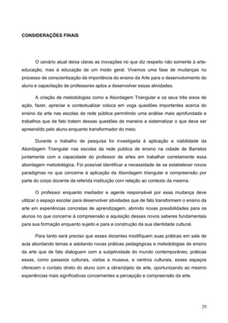 CONSIDERAÇÕES FINAIS




      O cenário atual deixa claras as inovações no que diz respeito não somente à arte-
educação, mas à educação de um modo geral. Vivemos uma fase de mudanças no
processo de conscientização da importância do ensino da Arte para o desenvolvimento do
aluno e capacitação de professores aptos a desenvolver essas atividades.

      A criação de metodologias como a Abordagem Triangular e os seus três eixos de
ação, fazer, apreciar e contextualizar coloca em voga questões importantes acerca do
ensino da arte nas escolas da rede pública permitindo uma análise mais aprofundada e
trabalhos que de fato tratem dessas questões de maneira a sistematizar o que deve ser
apreendido pelo aluno enquanto transformador do meio.

      Durante o trabalho de pesquisa foi investigada à aplicação e viabilidade da
Abordagem Triangular nas escolas da rede pública de ensino na cidade de Barretos
juntamente com a capacidade do professor de artes em trabalhar corretamente essa
abordagem metodológica. Foi possível identificar a necessidade de se estabelecer novos
paradigmas no que concerne à aplicação da Abordagem triangular e compreensão por
parte do corpo docente da referida instituição com relação ao contexto da mesma.

      O professor enquanto mediador e agente responsável por essa mudança deve
utilizar o espaço escolar para desenvolver atividades que de fato transformem o ensino da
arte em experiências concretas de aprendizagem, abrindo novas possibilidades para os
alunos no que concerne à compreensão e aquisição desses novos saberes fundamentais
para sua formação enquanto sujeito e para a construção da sua identidade cultural.

      Para tanto será preciso que esses docentes modifiquem suas práticas em sala de
aula abordando temas e adotando novas práticas pedagógicas e metodologias de ensino
da arte que de fato dialoguem com a subjetividade do mundo contemporâneo, práticas
essas, como passeios culturais, visitas a museus, e centros culturais, esses espaços
oferecem o contato direto do aluno com a obra/objeto de arte, oportunizando ao mesmo
experiências mais significativas concernentes a percepção e compreensão da arte.




                                                                                      29
 