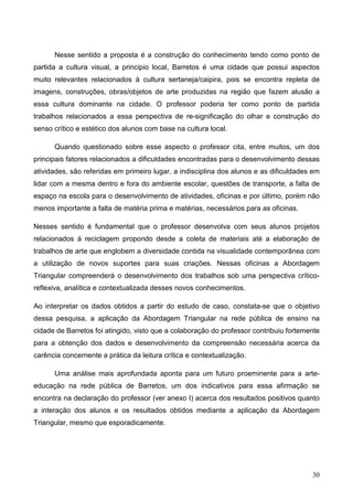 Nesse sentido a proposta é a construção do conhecimento tendo como ponto de
partida a cultura visual, a principio local, Barretos é uma cidade que possui aspectos
muito relevantes relacionados à cultura sertaneja/caipira, pois se encontra repleta de
imagens, construções, obras/objetos de arte produzidas na região que fazem alusão a
essa cultura dominante na cidade. O professor poderia ter como ponto de partida
trabalhos relacionados a essa perspectiva de re-significação do olhar e construção do
senso crítico e estético dos alunos com base na cultura local.

      Quando questionado sobre esse aspecto o professor cita, entre muitos, um dos
principais fatores relacionados a dificuldades encontradas para o desenvolvimento dessas
atividades, são referidas em primeiro lugar, a indisciplina dos alunos e as dificuldades em
lidar com a mesma dentro e fora do ambiente escolar, questões de transporte, a falta de
espaço na escola para o desenvolvimento de atividades, oficinas e por último, porém não
menos importante a falta de matéria prima e matérias, necessários para as oficinas.

Nesses sentido é fundamental que o professor desenvolva com seus alunos projetos
relacionados á reciclagem propondo desde a coleta de materiais até a elaboração de
trabalhos de arte que englobem a diversidade contida na visualidade contemporânea com
a utilização de novos suportes para suas criações. Nessas oficinas a Abordagem
Triangular compreenderá o desenvolvimento dos trabalhos sob uma perspectiva crítico-
reflexiva, analítica e contextualizada desses novos conhecimentos.

Ao interpretar os dados obtidos a partir do estudo de caso, constata-se que o objetivo
dessa pesquisa, a aplicação da Abordagem Triangular na rede pública de ensino na
cidade de Barretos foi atingido, visto que a colaboração do professor contribuiu fortemente
para a obtenção dos dados e desenvolvimento da compreensão necessária acerca da
carência concernente a prática da leitura crítica e contextualização.

      Uma análise mais aprofundada aponta para um futuro proeminente para a arte-
educação na rede pública de Barretos, um dos indicativos para essa afirmação se
encontra na declaração do professor (ver anexo I) acerca dos resultados positivos quanto
a interação dos alunos e os resultados obtidos mediante a aplicação da Abordagem
Triangular, mesmo que esporadicamente.




                                                                                        30
 