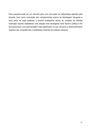 Essa pesquisa pode ser um caminho para uma renovação da metodologia aplicada pelo
docente, bem como renovação dos conhecimentos acerca da Abordagem triangular e
seus eixos de ação podendo o mesmo readaptá-la dentro do contexto da referida
instituição visando estabelecer uma relação mais abrangente entre teoria e prática a fim
de proporcionar uma aprendizagem mais significativa no que concerne o desenvolvimento
cognitivo das competências e habilidades inerentes às práticas artísticas.




                                                                                     31
 