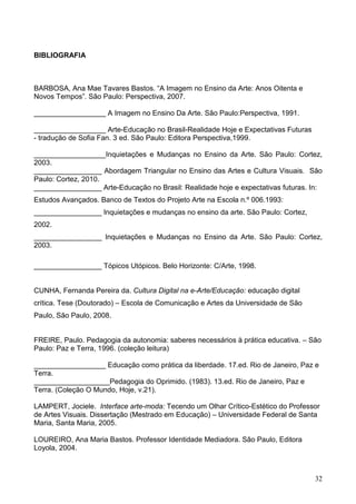 BIBLIOGRAFIA



BARBOSA, Ana Mae Tavares Bastos. “A Imagem no Ensino da Arte: Anos Oitenta e
Novos Tempos”. São Paulo: Perspectiva, 2007.

__________________ A Imagem no Ensino Da Arte. São Paulo:Perspectiva, 1991.

__________________ Arte-Educação no Brasil-Realidade Hoje e Expectativas Futuras
- tradução de Sofia Fan. 3 ed. São Paulo: Editora Perspectiva,1999.

__________________Inquietações e Mudanças no Ensino da Arte. São Paulo: Cortez,
2003.
_________________ Abordagem Triangular no Ensino das Artes e Cultura Visuais. São
Paulo: Cortez, 2010.
_________________ Arte-Educação no Brasil: Realidade hoje e expectativas futuras. In:
Estudos Avançados. Banco de Textos do Projeto Arte na Escola n.º 006.1993:
_________________ Inquietações e mudanças no ensino da arte. São Paulo: Cortez,
2002.
_________________ Inquietações e Mudanças no Ensino da Arte. São Paulo: Cortez,
2003.

_________________ Tópicos Utópicos. Belo Horizonte: C/Arte, 1998.


CUNHA, Fernanda Pereira da. Cultura Digital na e-Arte/Educação: educação digital
crítica. Tese (Doutorado) – Escola de Comunicação e Artes da Universidade de São
Paulo, São Paulo, 2008.


FREIRE, Paulo. Pedagogia da autonomia: saberes necessários à prática educativa. – São
Paulo: Paz e Terra, 1996. (coleção leitura)

__________________ Educação como prática da liberdade. 17.ed. Rio de Janeiro, Paz e
Terra.
___________________Pedagogia do Oprimido. (1983). 13.ed. Rio de Janeiro, Paz e
Terra. (Coleção O Mundo, Hoje, v.21).

LAMPERT, Jociele. Interface arte-moda: Tecendo um Olhar Crítico-Estético do Professor
de Artes Visuais. Dissertação (Mestrado em Educação) – Universidade Federal de Santa
Maria, Santa Maria, 2005.

LOUREIRO, Ana Maria Bastos. Professor Identidade Mediadora. São Paulo, Editora
Loyola, 2004.



                                                                                   32
 
