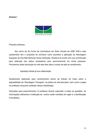 Anexos I




Prezado professor,


       Sou aluno (a) do Curso de Licenciatura em Artes Visuais da UAB/ UnB e este
questionário tem o propósito de conhecer como acontece a aplicação da Abordagem
triangular de Ana Mae Barbosa nessa instituição. Gostaria de contar com sua contribuição
para obtenção dos dados necessários para aprimoramento da minha pesquisa.
Precisamos desta devolução em até sete dias úteis a contar da data do recebimento.


                 Agradeço desde já sua colaboração.



Questionário elaborado para conhecimento prévio de Estudo de Caso sobre a
aplicabilidade da “Abordagem Triangular” na prática do arte-educador, bem como o papel
do professor enquanto mediador dessa metodologia.

Instruções para preenchimento: O professor deverá responder a todas as questões. As
informações referentes a instituição de ensino serão mantidas em sigilo e a identificação
é facultativa.




                                                                                      34
 