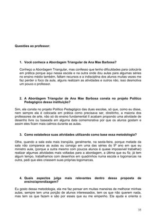 Questões ao professor:




   1. Você conhece a Abordagem Triangular de Ana Mae Barbosa?

   Conheço a Abordagem Triangular, mas confesso que tenho dificuldades para colocá-la
   em prática porque aqui nessa escola e na outra onde dou aulas para algumas séries
   no ensino médio também, faltam recursos e a indisciplina dos alunos muitas vezes me
   faz perder o foco da aula, alguns realizam as atividades e outros não, isso desmotiva
   um pouco o professor.



   2. A Abordagem Triangular de Ana Mae Barbosa consta no projeto Político
      Pedagógico dessa instituição?

Sim, ela consta no projeto Político Pedagógico das duas escolas, só que, como eu disse,
nem sempre ela é colocada em prática como precisava ser, direitinho, a maioria dos
professores de arte, não só do ensino fundamental II acabam propondo uma atividade de
desenho livre ou baseada em alguma data comemorativa por que os alunos gostam e
assim eles ficam mais calmos durante as aulas.


   3. Como estabelece suas atividades utilizando como base essa metodologia?

Olha, quando a sala esta mais tranqüila, geralmente, na sexta-feira, porque metade da
sala não comparece as aulas eu consigo em uma das séries do 9º ano em que eu
ministro aula, (porque a outra mesmo com poucos alunos é quase impossível trabalhar)
realizar algumas atividades mais voltadas para a abordagem, a última que eu fiz, já tem
algum tempo, trabalhamos com desenhos em quadrinhos numa escola e logomarcas na
outra, pedi que eles criassem suas próprias logomarcas.




   4. Quais aspectos julga        mais    relevantes   dentro   dessa    proposta    de
      ensino/aprendizagem?

Eu gosto dessa metodologia, ela me faz pensar em muitas maneiras de melhorar minhas
aulas, sempre tem uma porção de alunos interessados, tem os que não querem nada,
mas tem os que fazem e são por esses que eu me empenho. Ela ajuda e orienta o



                                                                                     35
 