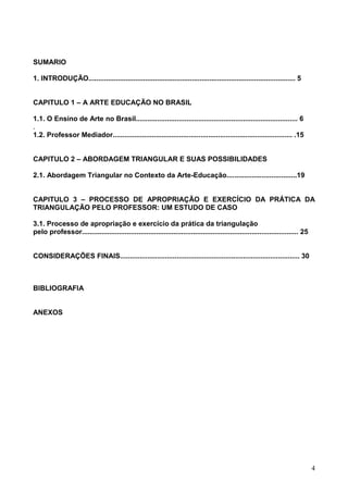 SUMARIO

1. INTRODUÇÃO.......................................................................................................... 5


CAPITULO 1 – A ARTE EDUCAÇÃO NO BRASIL

1.1. O Ensino de Arte no Brasil................................................................................... 6
.
1.2. Professor Mediador............................................................................................ .15


CAPITULO 2 – ABORDAGEM TRIANGULAR E SUAS POSSIBILIDADES

2.1. Abordagem Triangular no Contexto da Arte-Educação....................................19


CAPITULO 3 – PROCESSO DE APROPRIAÇÃO E EXERCÍCIO DA PRÁTICA DA
TRIANGULAÇÃO PELO PROFESSOR: UM ESTUDO DE CASO

3.1. Processo de apropriação e exercício da prática da triangulação
pelo professor............................................................................................................... 25


CONSIDERAÇÕES FINAIS............................................................................................ 30



BIBLIOGRAFIA


ANEXOS




                                                                                                                                   4
 