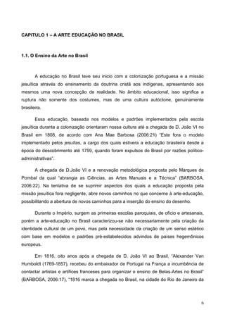 CAPITULO 1 – A ARTE EDUCAÇÃO NO BRASIL



1.1. O Ensino da Arte no Brasil



       A educação no Brasil teve seu inicio com a colonização portuguesa e a missão
jesuítica através do ensinamento da doutrina cristã aos indígenas, apresentando aos
mesmos uma nova concepção de realidade. No âmbito educacional, isso significa a
ruptura não somente dos costumes, mas de uma cultura autóctone, genuinamente
brasileira.

       Essa educação, baseada nos modelos e padrões implementados pela escola
jesuítica durante a colonização orientaram nossa cultura até a chegada de D. João VI no
Brasil em 1808, de acordo com Ana Mae Barbosa (2006:21) “Este fora o modelo
implementado pelos jesuítas, a cargo dos quais estivera a educação brasileira desde a
época do descobrimento até 1759, quando foram expulsos do Brasil por razões político-
administrativas”.

       A chegada de D.João VI e a renovação metodológica proposta pelo Marques de
Pombal da qual “abrangia as Ciências, as Artes Manuais e a Técnica” (BARBOSA,
2006:22). Na tentativa de se suprimir aspectos dos quais a educação proposta pela
missão jesuítica fora negligente, abre novos caminhos no que concerne à arte-educação,
possibilitando a abertura de novos caminhos para a inserção do ensino do desenho.

       Durante o Império, surgem as primeiras escolas paroquiais, de ofício e artesanais,
porém a arte-educação no Brasil caracterizou-se não necessariamente pela criação da
identidade cultural de um povo, mas pela necessidade da criação de um senso estético
com base em modelos e padrões pré-estabelecidos advindos de países hegemônicos
europeus.

       Em 1816, oito anos após a chegada de D. João VI ao Brasil, “Alexander Van
Humboldt (1769-1857), recebeu do embaixador de Portugal na França a incumbência de
contactar artistas e artífices franceses para organizar o ensino de Belas-Artes no Brasil”
(BARBOSA, 2006:17), “1816 marca a chegada no Brasil, na cidade do Rio de Janeiro da




                                                                                        6
 