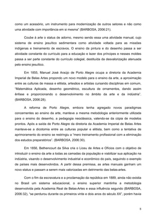 como um acessório, um instrumento para modernização de outros setores e não como
uma atividade com importância em si mesma” (BARBOSA, 2006:21).

      Coube à arte o status de adorno, mesmo sendo essa uma atividade manual, cujo
sistema de ensino jesuítico sedimentara como atividade voltada para as missões
indígenas e treinamento de escravos. O ensino da pintura e do desenho passa a ser
atividade constante do currículo para a educação e lazer dos príncipes e nesses moldes
passa a ser parte constante do currículo colegial, destituída da desvalorização atenuada
pelo ensino jesuítico.

      Em 1855, Manuel José Araújo de Porto Alegre ocupa a diretoria da Academia
Imperial de Belas Artes propondo um novo modelo para o ensino da arte, a aproximação
entre as culturas de massa e elitista, artesãos e artistas cursando disciplinas em comum,
“Matemática Aplicada, desenho geométrico, escultura de ornamentos, dando assim
ênfase e proporcionando o desenvolvimento no âmbito da arte e da indústria”.
(BARBOSA, 2006:28).

      A reforma de Porto Alegre, embora tenha agregado novos paradigmas
concernentes ao ensino da arte, manteve a mesma metodologia anteriormente utilizada
para o ensino do desenho, a pedagogia neoclássica, valendo-se da cópia de modelos
prontos. Após a saída de Porto Alegre da diretoria da Academia Imperial de Belas Artes
manteve-se a dicotomia entre as culturas popular e elitista, bem como a tentativa de
aprimoramento do ensino se restringiu a “mero treinamento profissional com a eliminação
dos estudos preparatórios”. (BARBOSA, 2006:30).

      Em 1856, Bethencourt da Silva cria o Liceu de Artes e Ofícios com o objetivo de
introduzir o ensino da arte a todas as camadas da população e viabilizar sua aplicação na
indústria, visando o desenvolvimento industrial e econômico do país, seguindo o exemplo
de países mais desenvolvidos. A partir dessa premissa, as artes manuais ganham um
novo status e passam a serem mais valorizadas em detrimento das belas-artes.

      Com o fim da escravatura e a proclamação da república em 1889, ainda não existia
no Brasil um sistema educacional, o ensino superior mantinha a metodologia
desenvolvida pela Academia Real de Belas-Artes e essa influência segundo (BARBOSA,
2006:32), “se perdurou durante os primeiros vinte e dois anos do século XX”, porém havia



                                                                                       8
 