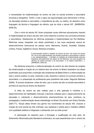 a necessidade da implementação do ensino da arte na escola primária e secundária
tornando-a obrigatória. “Enfim, é sob o signo da argumentação para demonstrar e firmar,
na educação primária e secundária, a importância da arte, ou melhor, do desenho como
linguagem da técnica e linguagem da ciência, que se inicia o século XX”. (BARBOSA,
2006:30).

      Com o inicio do século XX, foram propostas novas reformas educacionais visando
a implementação do ensino da arte, bem como desenho e pintura nos currículos primários
e secundários. Destacamos as reformas propostas e implementadas por Rui Barbosa.
Reformas essas, baseadas nos ideais positivistas e nas suas pesquisas acerca do
desenvolvimento instrucional de países como Alemanha, Áustria, Austrália, Estados
Unidos, França, Inglaterra e Suíça. Barbosa constatou:

                          A preocupação central a respeito do ensino da arte, nos inícios do século
                          XX, era a sua implementação nas escolas primárias e secundárias e mesmo
                          a sua obrigatoriedade (...) também os modelos de implementação estavam
                          baseados principalmente nas idéias de Rui Barbosa, nos seus projetos de
                          reforma do ensino primário e do secundário, e no ideário positivista (...).
                          (BARBOSA, 2006:32).

      Rui Barbosa propunha a institucionalização do ensino da arte através de projetos
de modernização e criação de um sistema laico de ensino no Brasil, baseados nos ideais
positivistas que propunham a extinção das Academias de Belas-Artes e a reformulação de
todo o ensino público no país, inserindo a arte, desenho e pintura no currículo primário e
secundário, e a preparação de professores para presidirem tais aulas. Segundo Barbosa
(2006), “É preciso esclarecer, antes de tudo, que o ensino da arte na escola secundária e
primária se resumia ao ensino do desenho”.

      A idéia do ensino da arte voltado para a arte aplicada à indústria e o
desenvolvimento de habilidades manuais e técnicas voltadas para o desenvolvimento da
educação e, sobretudo o desenvolvimento sócio/econômico do país, contribuiu na
propagação e implementação dessa metodologia no Brasil. De acordo com Dulce Osinsky
(2001:71), “Essas idéias tinham seu germe nos movimentos do século XIX, visavam a
criação de uma escola de arte unificada, que capitasse o artista para o trabalho utilitário
com qualidade estética e integrasse o artesanato com as artes puras”.

      A valorização do desenho para a formação e qualificação de mão obra, foi
fortemente influenciada pelo liberalismo americano, as suas experiências com o ensino do



                                                                                                   9
 