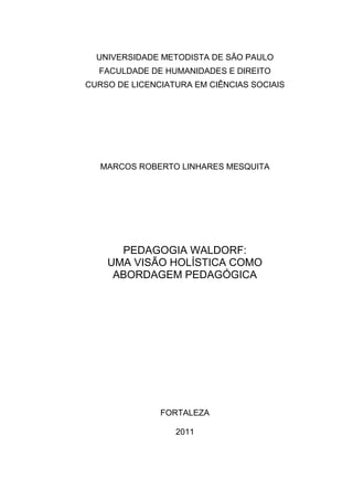 UNIVERSIDADE METODISTA DE SÃO PAULO
FACULDADE DE HUMANIDADES E DIREITO
CURSO DE LICENCIATURA EM CIÊNCIAS SOCIAIS
MARCOS ROBERTO LINHARES MESQUITA
PEDAGOGIA WALDORF:
UMA VISÃO HOLÍSTICA COMO
ABORDAGEM PEDAGÓGICA
FORTALEZA
2011
 
