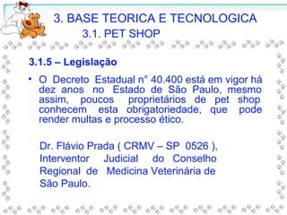 • O Decreto Estadual n° 40.400 está em vigor há
dez anos no Estado de São Paulo, mesmo
assim, poucos proprietários de pet shop
conhecem esta obrigatoriedade, que pode
render multas e processo ético.
Dr. Flávio Prada ( CRMV – SP 0526 ),
Interventor Judicial do Conselho
Regional de Medicina Veterinária de
São Paulo.
3.1.5 – Legislação
3. BASE TEORICA E TECNOLOGICA
3.1. PET SHOP
 