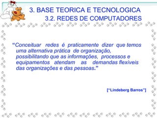 3. BASE TEORICA E TECNOLOGICA
3.2. REDES DE COMPUTADORES
“Conceituar redes é praticamente dizer que temos
uma alternativa prática de organização,
possibilitando que as informações, processos e
equipamentos atendam as demandas flexíveis
das organizações e das pessoas.”
[“Lindeberg Barros”]
 